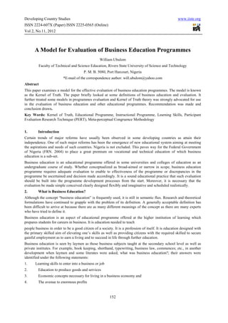 Developing Country Studies                                                                             www.iiste.org
ISSN 2224-607X (Paper) ISSN 2225-0565 (Online)
Vol 2, No.11, 2012



      A Model for Evaluation of Business Education Programmes
                                                  William Ubulom
         Faculty of Technical and Science Education, Rivers State University of Science and Technology
                                        P. M. B. 5080, Port Harcourt, Nigeria
                          *E-mail of the correspondence author: will.ubulom@yahoo.com
Abstract
This paper examines a model for the effective evaluation of business education programmes. The model is known
as the Kernel of Truth. The paper briefly looked at some definitions of business education and evaluation. It
further treated some models in programmes evaluation and Kernel of Truth theory was strongly advocated for use
in the evaluation of business education and other educational programmes. Recommendation was made and
conclusion drawn.
Key Words: Kernel of Truth, Educational Programme, Instructional Programme, Learning Skills, Participant
Evaluation Research Technique (PERT), Meta-perceptual Congruence Methodology


1.       Introduction
Certain trends of major reforms have usually been observed in some developing countries as attain their
independence. One of such major reforms has been the emergence of new educational system aiming at meeting
the aspirations and needs of such countries. Nigeria is not excluded. This paves way for the Federal Government
of Nigeria (FRN. 2004) to place a great premium on vocational and technical education of which business
education is a sub-set.
Business education is an educational programme offered in some universities and colleges of education as an
undergraduate course of study. Whether conceptualized as broad-aimed or narrow in scope, business education
programme requires adequate evaluation to enable to effectiveness of the programme or discrepancies in the
programme be ascertained and decision made accordingly. It is a sound educational practice that such evaluation
should be built into the programme development processes from the start. Moreover, it is necessary that the
evaluation be made simple conceived clearly designed flexibly and imaginative and scheduled realistically.
2.       What is Business Education?
Although the concept “business education” is frequently used, it is still in semantic flux. Research and theoretical
formulations have continued to grapple with the problem of its definition. A generally acceptable definition has
been difficult to arrive at because there are as many different meanings of the concept as there are many experts
who have tried to define it.
Business education is an aspect of educational programme offered at the higher institution of learning which
prepares students for careers in business. It is education needed to teach
people business in order to be a good citizen of a society. It is a profession of itself. It is education designed with
the primary skilled aim of elevating one’s skills as well as providing citizens with the required skilled to secure
gainful employment as to earn a living and to succeed in life through further education.
Business education is seen by laymen as those business subjects taught at the secondary school level as well as
private institutes. For example, book keeping, shorthand, typewriting, business law, commences; etc., in another
development when laymen and some literates were asked, what was business education?; their answers were
identified under the following statements:
1.     Learning skills to enter into a business or job
2.       Education to produce goods and services
3.       Economic concepts necessary for living in a business economy and
4.       The avenue to enormous profits


                                                         152
 