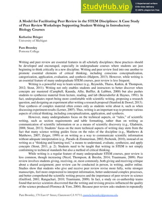 Double Helix, Vol 2 (2014)
Pam Bromley, 170 East 6th Street, Claremont CA 91711; pamela.bromley@pomona.edu
A Model for Facilitating Peer Review in the STEM Disciplines: A Case Study
of Peer Review Workshops Supporting Student Writing in Introductory
Biology Courses
Katharine Brieger
University of Michigan
Pam Bromley
Pomona College
Writing and peer review are essential features in all scholarly disciplines; these practices should
be developed and encouraged, especially in undergraduate courses where students are just
beginning to think critically in a new discipline. Writing and peer review feed into one another to
promote essential elements of critical thinking, including conscious conceptualization,
categorization, application, evaluation, and synthesis (Halpern, 2013). However, while writing is
an essential feature of many undergraduate STEM courses, peer review is less frequent.
Writing is a powerful way to learn science (e.g., Reynolds, Thaiss, Katkin, & Thompson,
2012; Stout, 2011). Writing not only enables students and instructors to better discover when
concepts are mastered (Campbell, Kaunda, Allie, Buffler, & Lubben, 2000) but also pushes
students to synthesize material from lecture, reading, and lab (Beiersdorfer & Haynes, 1991). In
fact, undergraduates report being more comfortable with scientific writing, proposing a research
question, and designing an experiment after writing a research proposal (Stanford & Duwel, 2013).
True synthesis of complex material often comes only as students write about it, such as when
discussing experiment results (Lerner, 2007). Thus, writing is an important way to promote various
aspects of critical thinking, including conceptualization, application, and synthesis.
However, many undergraduates focus on the technical aspects, or “rules,” of scientific
writing, such as section requirements and table formatting, rather than on writing as
communication of scientific information or as a means of scientific discovery (e.g., Gladstein,
2008; Stout, 2011). Students’ focus on the more technical aspects of writing may stem from the
fact that many science writing guides focus on the rules of the discipline (e.g., Matthews &
Matthews, 2007; Zeiger, 1999) or on writing as a way to communicate scientific information
without adequate interpretation (e.g., Paradis & Zimmerman, 2002; Pechenik, 2010), instead of on
writing as a “thinking and learning tool,” a means to understand, evaluate, synthesize, and apply
concepts (Stout, 2011, p. 2). Students need to be taught that writing in STEM is not simply
conforming to technical standards but also a method of critical thinking.
While writing is a regular feature of many undergraduate STEM courses, peer review is
less common, though increasing (Nicol, Thompson, & Breslin, 2014; Trautmann, 2009). Peer
review involves students giving, receiving, or, most commonly, both giving and receiving critique
about a shared assignment; peer review can be conducted in person, in writing, and/or online.
Studies show that students who give and receive peer review revise more fully, write stronger
manuscripts, feel more empowered to interpret information, better understand complex processes,
and better comprehend the scientific writing process and the importance of peer review in science
(Guilford, 2001; Rangachari, 2010; Trautmann, 2009). In fact, a study on co-authorship teams
found that novice scientists discovered that the writing and revising process influenced the quality
of the science produced (Florence & Yore, 2004). Because peer review asks students to repeatedly
 