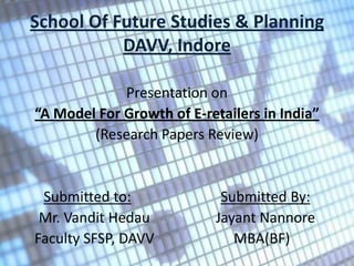 School Of Future Studies & Planning
           DAVV, Indore

             Presentation on
“A Model For Growth of E-retailers in India”
        (Research Papers Review)


 Submitted to:               Submitted By:
 Mr. Vandit Hedau           Jayant Nannore
Faculty SFSP, DAVV             MBA(BF)
 