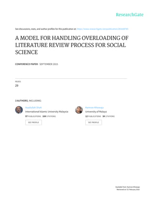 See	discussions,	stats,	and	author	profiles	for	this	publication	at:	https://www.researchgate.net/publication/283268785
A	MODEL	FOR	HANDLING	OVERLOADING	OF
LITERATURE	REVIEW	PROCESS	FOR	SOCIAL
SCIENCE
CONFERENCE	PAPER	·	SEPTEMBER	2015
READS
29
3	AUTHORS,	INCLUDING:
Asadullah	Shah
International	Islamic	University	Malaysia
97	PUBLICATIONS			104	CITATIONS			
SEE	PROFILE
Kamran	Khowaja
University	of	Malaya
12	PUBLICATIONS			34	CITATIONS			
SEE	PROFILE
Available	from:	Kamran	Khowaja
Retrieved	on:	01	February	2016
 