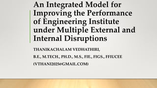 An Integrated Model for
Improving the Performance
of Engineering Institute
under Multiple External and
Internal Disruptions
THANIKACHALAM VEDHATHIRI,
B.E., M.TECH., PH.D., M.S., FIE., FIGS., FFIUCEE
(VTHANI2025@GMAIL.COM)
 
