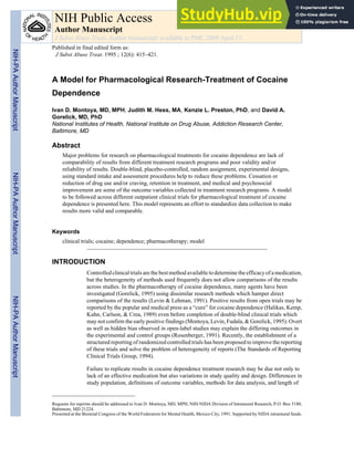 A Model for Pharmacological Research-Treatment of Cocaine
Dependence
Ivan D. Montoya, MD, MPH, Judith M. Hess, MA, Kenzie L. Preston, PhD, and David A.
Gorelick, MD, PhD
National Institutes of Health, National Institute on Drug Abuse, Addiction Research Center,
Baltimore, MD
Abstract
Major problems for research on pharmacological treatments for cocaine dependence are lack of
comparability of results from different treatment research programs and poor validity and/or
reliability of results. Double-blind, placebo-controlled, random assignment, experimental designs,
using standard intake and assessment procedures help to reduce these problems. Cessation or
reduction of drug use and/or craving, retention in treatment, and medical and psychosocial
improvement are some of the outcome variables collected in treatment research programs. A model
to be followed across different outpatient clinical trials for pharmacological treatment of cocaine
dependence is presented here. This model represents an effort to standardize data collection to make
results more valid and comparable.
Keywords
clinical trials; cocaine; dependence; pharmacotherapy; model
INTRODUCTION
Controlled clinical trials are the best method available to determine the efficacy of a medication,
but the heterogeneity of methods used frequently does not allow comparisons of the results
across studies. In the pharmacotherapy of cocaine dependence, many agents have been
investigated (Gorelick, 1995) using dissimilar research methods which hamper direct
comparisons of the results (Levin & Lehman, 1991). Positive results from open trials may be
reported by the popular and medical press as a “cure” for cocaine dependence (Halikas, Kemp,
Kuhn, Carlson, & Crea, 1989) even before completion of double-blind clinical trials which
may not confirm the early positive findings (Montoya, Levin, Fudala, & Gorelick, 1995). Overt
as well as hidden bias observed in open-label studies may explain the differing outcomes in
the experimental and control groups (Rosenberger, 1991). Recently, the establishment of a
structured reporting of randomized controlled trials has been proposed to improve the reporting
of these trials and solve the problem of heterogeneity of reports (The Standards of Reporting
Clinical Trials Group, 1994).
Failure to replicate results in cocaine dependence treatment research may be due not only to
lack of an effective medication but also variations in study quality and design. Differences in
study population, definitions of outcome variables, methods for data analysis, and length of
Requests for reprints should be addressed to Ivan D. Montoya, MD, MPH, NIH-NIDA Division of Intramural Research, P.O. Box 5180,
Baltimore, MD 21224.
Presented at the Biennial Congress of the World Federation for Mental Health, Mexico City, 1991. Supported by NIDA intramural funds.
NIH Public Access
Author Manuscript
J Subst Abuse Treat. Author manuscript; available in PMC 2009 April 13.
Published in final edited form as:
J Subst Abuse Treat. 1995 ; 12(6): 415–421.
NIH-PA
Author
Manuscript
NIH-PA
Author
Manuscript
NIH-PA
Author
Manuscript
 
