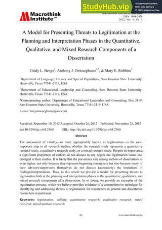 International Journal of Education
ISSN 1948-5476
2012, Vol. 4, No. 4
www.macrothink.org/ije
65
A Model for Presenting Threats to Legitimation at the
Planning and Interpretation Phases in the Quantitative,
Qualitative, and Mixed Research Components of a
Dissertation
Cindy L. Benge1
, Anthony J. Onwuegbuzie2,*
, & Mary E. Robbins1
1
Department of Language, Literacy and Special Populations, Sam Houston State University,
Huntsville, Texas 77341-2119, USA
2
Department of Educational Leadership and Counseling, Sam Houston State University,
Huntsville, Texas 77341-2119, USA
*Corresponding author: Department of Educational Leadership and Counseling, Box 2119,
Sam Houston State University, Huntsville, Texas 77341-2119, USA
E-mail: tonyonwuegbuzie@aol.com
Received: September 10, 2012 Accepted: October 26, 2012 Published: November 25, 2012
doi:10.5296/ije.v4i4.2360 URL: http://dx.doi.org/10.5296/ije.v4i4.2360
Abstract
The assessment of validity—or more appropriately known as legitimation—is the most
important step in all research studies, whether the research study represents a quantitative
research study, a qualitative research study, or a mixed research study. Despite its importance,
a significant proportion of authors do not discuss to any degree the legitimation issues that
emerged in their studies. It is likely that the prevalence rate among authors of dissertations is
even higher, not only because they represent beginning researchers but also because many of
their advisors/supervisors themselves do not discuss (adequately) the limitations of
findings/interpretations. Thus, in this article we provide a model for presenting threats to
legitimation both at the planning and interpretation phases in the quantitative, qualitative, and
mixed research components of a dissertation. In so doing, we provide an exemplar of the
legitimation process, which we believe provides evidence of a comprehensive technique for
identifying and addressing threats to legitimation for researchers in general and dissertation
researchers in particular.
Keywords: legitimation; validity; quantitative research; qualitative research; mixed
research; mixed methods research
 