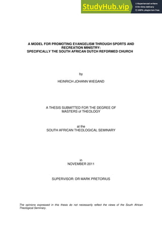 A MODEL FOR PROMOTING EVANGELISM THROUGH SPORTS AND
RECREATION MINISTRY:
SPECIFICALLY THE SOUTH AFRICAN DUTCH REFORMED CHURCH
by
HEINRICH JOHANN WIEGAND
A THESIS SUBMITTED FOR THE DEGREE OF
MASTERS of THEOLOGY
at the
SOUTH AFRICAN THEOLOGICAL SEMINARY
in
NOVEMBER 2011
SUPERVISOR: DR MARK PRETORIUS
The opinions expressed in this thesis do not necessarily reflect the views of the South African
Theological Seminary.
 