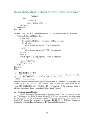 International Journal of Information Technology & Management Information System (IJITMIS),
ISSN 0976 – 6405(Print), ISSN 0976 – 6413(Online) Volume 4, Issue 2, May - August (2013), © IAEME
49
1)( =kQR
end;
if )0( <>k
);1()(],[ −−= kQRkQRikw
End Loop k;
End Loop j;
End Loop i;
//For the Talent Class ]4,0[];[ ∈jjTC and test ]28,1[, ∈iti calculate OWA [j,i] as follows:
for each talent class ]4,0[];[ ∈jjTC .
for each test ]28,1[, ∈iti
for each expert ],1[);( nkkE ∈ where n = total no. of experts
if a < b then
);]),[(d_assign(arrange_an=y(k) ascendingjEAitΠ
else
);]),[(d_assign(arrange_an=y(k) descendingjEAitΠ
end for k;
sum: = 0;
for each expert ],1[);( nkkE ∈ where n = total no. of experts
sum += w(k,i)*y(k);
OWA(j, i) = sum;
End for j;
End for i;
End;
4.2 Classification of Talent
To classify the talent of a person, we first record his/ her test records, oi for each of the
28-tests in a 28x1 NDTF (Normative Data for Talent) matrix as follows:
)............,()( 2821 ooovNDFT =
We now calculate the normalized adequacy coefficient (NAC) between NDFT and OWA(j,i)
where 4..0∈j and 28..1∈i . The classifier now classifies the talent based on the
28..1,4..0))),,(,(( ∈∈ ijijOWANDFTNACMax . For example, if the maximum value is
obtained for j=3, then Talent class is identified as “Much Talented”.
4.3 Experiments and Results
We now demonstrate the application of algorithm on the ith
test viz. the speed test and
the jth
talent class, viz. “Extra Ordinary Talent (EOT)”. Firstly, we normalize the rough range
for the identified test for the five talent classes. The sample normalized values are shown in
figure 3. We assume that assessments of 33 experts (E1, E2, E3,….., E33) are available and
recorded in the matrix Experts Assessment (EA) as described in equation 2.
 