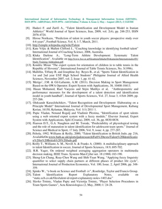 International Journal of Information Technology & Management Information System (IJITMIS),
ISSN 0976 – 6405(Print), ISSN 0976 – 6413(Online) Volume 4, Issue 2, May - August (2013), © IAEME
54
[8]. Hadavi F. and Zarifi A., “Talent Identification and Development Model in Iranian
Athletics” World Journal of Sport Sciences, Iran, 2009, vol. 2(4), pp. 248-253, ISSN
2078-4724.
[9]. Hirose Norikazu, “Prediction of talent in youth soccer players: prospective study over
4-6 years”, Football Science, Vol. 8, 1-7, March, 2011.
[10]. http://simple.wikipedia.org/wiki/Talent
[11]. Kate Vrljic & Mallett Clifford J., “Coaching knowledge in identifying football talent”
International Journal of Coaching Science, 2008, Australia.
[12]. Kluka Darlene A., “Long-Term Athlete Development: Systematic Talent
Identification”. Available on http://www.bso.or.at/fileadmin/Inhalte/Dokumente/Internationales/EU
Study Training Addendum.pdf.
[13]. Kondric Miran “The expert system for orientation of children in to table tennis in the
Republic of Slovenia”, International Journal of Table Tennis Sciences, No. 3(1996).
[14]. Mallillin, Tiffany R. and Josephine Joy Reyes B., et al, “Sports Talent Identification in
1st and 2nd year UST High School Students” Philippine Journal of Allied Health
Sciences, November 2007, vol. 2, Issue 1, pp. 41-42.
[15]. Merigo’, J.M. & Gil-Lafuente, A.M. (2011). Decision Making in Sport Management
Based on the OWA Operator. Expert System with Applications, 38, 10408-10413.
[16]. Hasan Mohamed, Rael Vaeyens and Stijin Matthys et al, “Anthropometric and
performance measures for the development of a talent detection and identification
model in youth handball”, Journal of Sports Sciences, Vol. 27, Issue 3, 4 Feb 2009, pp.
257-266.
[17]. Oleksandr Karasilshchikov, “Talent Recognition and Development- Elaborating on a
Principle Model” International Journal of Developmental Sport Management, Kubang
Kerian, 16150, Kelantan, Malaysia, Vol. 1(1) 2011 1.
[18]. Papic Vladan, Nenand Rogulj and Vladimir Plestina, “Identification of sport talents
using a web oriented expert system with a fuzzy module.” Elsevier Journal, Expert
System with Applications, Split (Croatia), 2009, vol. 36, pp. 8830-8838.
[19]. Pearson D.T., G.A. Naughton and M. Torode, “Predictability of physiological testing
and the role of maturation in talent identification for adolescent team sports.” Journal of
Science and Medical in Sport, 17 July 2006, Vol. 9, issue: 4, pp. 277-287.
[20]. Peltola, 1992; Williams & Reilly, 2000, “Talent Identification in British Judo, pp. 216,
AvailableOn:www.bath.ac.uk/sports/judoresearch/Full%20texts/Talent%20Identificatio
n%20in%20British%20%20Judo.pdf
[21]. Reilly T., Williams A. M., Nevill A. & Franks A. (2000): A multidisciplinary approach
to talent Identification in soccer, Journal of Sports Sciences, 18:9, 695-702.
[22]. R.R. Yager, On ordered weighted averaging aggregation operators in multimedia
decision making, IEEE Trans. Systems Man Cyber net. 18 (1988) 183-190.
[23]. Sheng-Lin Chang, Reay-Chen Wang and Shih-Yuan Wang, “Applying fuzzy linguistic
quantifier to select supply chain partners at different phases of product life cycle”,
International Journal of Production Economics, Vol. 100, Issue. 2, April 2006, pp. 348-
359.
[24]. Spinks W., “e-book on Science and Football -iv”, Routledge, Taylor and Francis Group.
[25]. Talent Identification Report Explanatory Notes, available on
“static.ecb.co.uk/files/talent-id-report-explanatory-notes-1403.doc”
[26]. Slavko Trninic, Vladan Papic and Victorija Trninic, “Player Selection Procedures in
Team Sports Games”, Acta Kinesiologica (2, May, 2008) 1: 24-28.
 