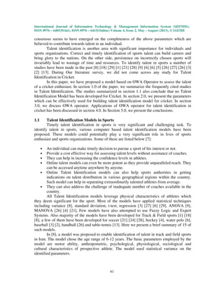 International Journal of Information Technology & Management Information System (IJITMIS),
ISSN 0976 – 6405(Print), ISSN 0976 – 6413(Online) Volume 4, Issue 2, May - August (2013), © IAEME
41
consensus seems to have emerged on the completeness of the above parameters which are
believed to contribute towards talent in an individual.
Talent identification is another area with significant importance for individuals and
sports organizations. Correct and timely identification of sports talent can build careers and
bring glory to the nations. On the other side, persistence on incorrectly chosen sports will
invariably lead to wastage of time and resources. To identify talent in sports a number of
studies have been made in the past [8] [18] [29] [1] [21] [28] [9] [6] [6] [5] [26] [27] [26] [3]
[2] [13]. During Our literature survey, we did not come across any study for Talent
Identification in Cricket.
In this paper, we have proposed a model based on OWA Operator to assess the talent
of a cricket enthusiast. In section 1.0 of the paper, we summarize the frequently cited studies
in Talent Identification. The studies summarized in section 1.1 also conclude that no Talent
Identification Model has been developed for Cricket. In section 2.0, we present the parameters
which can be effectively used for building talent identification model for cricket. In section
3.0, we discuss OWA operator. Applications of OWA operator for talent identification in
cricket has been discussed in section 4.0. In Section 5.0, we present the conclusions.
1.1 Talent Identification Models in Sports
Timely talent identification in sports is very significant and challenging task. To
identify talent in sports, various computer based talent identification models have been
proposed. These models could potentially play a very significant role in lives of sports
enthusiast and sports organizations. Some of these are listed below [7]:
• An individual can make timely decision to pursue a sport of his interest or not.
• Provide a cost effective way for assessing talent levels without assistance of coaches.
• They can help in increasing the confidence levels in athletes.
• Online talent models can even be more potent as they provide unparalleled reach. They
can be accessed anytime anywhere by anyone.
• Online Talent Identification models can also help sports authorities in getting
indications on talent distribution in various geographical regions within the country.
Such model can help in separating extraordinarily talented athletes from average.
• They can also address the challenge of inadequate number of coaches available in the
country.
All Talent Identification models leverage physical characteristics of athletes which
they deem significant for the sport. Most of the models have applied statistical techniques
including variance [8], standard deviation, t-test, regression [3] [27] [6] [29], ANOVA [9],
MANOVA [26] [4] [21], Few models have also attempted to use Fuzzy Logic and Expert
Systems. Also majority of the models have been developed for Track & Field sports [1] [18]
[8], a few of them have been developed for soccer [21] [24] [28], hockey [4], water polo [6],
baseball [3] [2], handball [26] and table-tennis [13]. Here we present a brief summary of 15 of
such models.
In [8], a model was proposed to enable identification of talent in track and field sports
in Iran. The model chose the age range of 6-12 years. The basic parameters employed by the
model are motor ability, anthropometric, psychological, physiological, sociological and
cultural characteristics of prospective athlete. The model used statistical variance on the
identified parameters.
 
