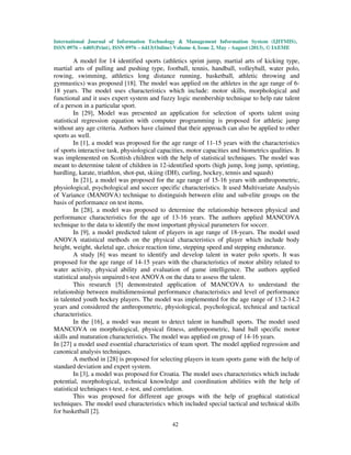 International Journal of Information Technology & Management Information System (IJITMIS),
ISSN 0976 – 6405(Print), ISSN 0976 – 6413(Online) Volume 4, Issue 2, May - August (2013), © IAEME
42
A model for 14 identified sports (athletics sprint jump, martial arts of kicking type,
martial arts of pulling and pushing type, football, tennis, handball, volleyball, water polo,
rowing, swimming, athletics long distance running, basketball, athletic throwing and
gymnastics) was proposed [18]. The model was applied on the athletes in the age range of 6-
18 years. The model uses characteristics which include: motor skills, morphological and
functional and it uses expert system and fuzzy logic membership technique to help rate talent
of a person in a particular sport.
In [29], Model was presented an application for selection of sports talent using
statistical regression equation with computer programming is proposed for athletic jump
without any age criteria. Authors have claimed that their approach can also be applied to other
sports as well.
In [1], a model was proposed for the age range of 11-15 years with the characteristics
of sports interactive task, physiological capacities, motor capacities and biometrics qualities. It
was implemented on Scottish children with the help of statistical techniques. The model was
meant to determine talent of children in 12-identified sports (high jump, long jump, sprinting,
hurdling, karate, triathlon, shot-put, skiing (DH), curling, hockey, tennis and squash)
In [21], a model was proposed for the age range of 15-16 years with anthropometric,
physiological, psychological and soccer specific characteristics. It used Multivariate Analysis
of Variance (MANOVA) technique to distinguish between elite and sub-elite groups on the
basis of performance on test items.
In [28], a model was proposed to determine the relationship between physical and
performance characteristics for the age of 13-16 years. The authors applied MANCOVA
technique to the data to identify the most important physical parameters for soccer.
In [9], a model predicted talent of players in age range of 18-years. The model used
ANOVA statistical methods on the physical characteristics of player which include body
height, weight, skeletal age, choice reaction time, stepping speed and stepping endurance.
A study [6] was meant to identify and develop talent in water polo sports. It was
proposed for the age range of 14-15 years with the characteristics of motor ability related to
water activity, physical ability and evaluation of game intelligence. The authors applied
statistical analysis unpaired t-test ANOVA on the data to assess the talent.
This research [5] demonstrated application of MANCOVA to understand the
relationship between multidimensional performance characteristics and level of performance
in talented youth hockey players. The model was implemented for the age range of 13.2-14.2
years and considered the anthropometric, physiological, psychological, technical and tactical
characteristics.
In the [16], a model was meant to detect talent in handball sports. The model used
MANCOVA on morphological, physical fitness, anthropometric, hand ball specific motor
skills and maturation characteristics. The model was applied on group of 14-16 years.
In [27] a model used essential characteristics of team sport. The model applied regression and
canonical analysis techniques.
A method in [28] is proposed for selecting players in team sports game with the help of
standard deviation and expert system.
In [3], a model was proposed for Croatia. The model uses characteristics which include
potential, morphological, technical knowledge and coordination abilities with the help of
statistical techniques t-test, z-test, and correlation.
This was proposed for different age groups with the help of graphical statistical
techniques. The model used characteristics which included special tactical and technical skills
for basketball [2].
 