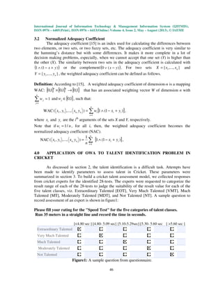International Journal of Information Technology & Management Information System (IJITMIS),
ISSN 0976 – 6405(Print), ISSN 0976 – 6413(Online) Volume 4, Issue 2, May - August (2013), © IAEME
46
3.2 Normalized Adequacy Coefficient
The adequacy coefficient [15] is an index used for calculating the differences between
two elements, or two sets, or two fuzzy sets, etc. The adequacy coefficient is very similar to
the hamming’s distance but with some differences. It makes it more complete in a lot of
decision making problems, especially, when we cannot accept that one set (Y) is higher than
the other (X). The similarity between two sets in the adequacy coefficient is calculated with
( ))1(1 yx +−∧ or the complement( ))(0 yx −∨ . For two sets },...,{ 1 nxxX = and
},...,{ 1 nyyY = , the weighted adequacy coefficient can be defined as follows.
Definition: According to [15], A weighted adequacy coefficient of dimension-n is a mapping
WAC: [ ] [ ] [ ]1,01,01,0 →×
nn
that has an associated weighting vector W of dimension n with
∑=
=
n
j
jw
1
1 and [ ]1,0∈jw , such that:
WAC [ ])1(1),...,,(
1
,11 ii
n
i
inn yxwyxyx +−∧= ∑=
,
where ix and iy are the ith
arguments of the sets X and Y, respectively.
Note that if nwi /1= , for all i, then, the weighted adequacy coefficient becomes the
normalized adequacy coefficient (NAC).
NAC [ ])1(1
1
),...,,(
1
,11 ii
n
i
nn yx
n
yxyx +−∧= ∑=
,
4.0 APPLICATION OF OWA TO TALENT IDENTIFICATION PROBLEM IN
CRICKET
As discussed in section 2, the talent identification is a difficult task. Attempts have
been made to identify parameters to assess talent in Cricket. These parameters were
summarized in section 3. To build a cricket talent assessment model, we collected responses
from cricket experts for the identified 28-tests. The experts were requested to categorize the
result range of each of the 28-tests to judge the suitability of the result value for each of the
five talent classes, viz. Extraordinary Talented [EOT], Very Much Talented [VMT], Much
Talented [MT], Moderately Talented [MDT], and Not Talented [NT]. A sample question to
record assessment of an expert is shown in figure1:
Please fill your rating for the "Speed Test" for the five categories of talent classes.
Run 35 meters in a straight line and record the time in seconds.
[<4.80 sec ] [4.80- 5.09 sec] [5.10-5.29sec] [5.30- 5.60 sec ] [ >5.60 sec ]
Extraordinary Talented
Very Much Talented
Much Talented
Moderately Talented
Not Talented
Figure1: A sample question from questionnaire.
 