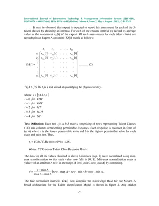 International Journal of Information Technology & Management Information System (IJITMIS),
ISSN 0976 – 6405(Print), ISSN 0976 – 6413(Online) Volume 4, Issue 2, May - August (2013), © IAEME
47
It may be observed that expert is expected to record his assessment for each of the 5-
talent classes by choosing an interval. For each of the chosen interval we record its average
value as the assessment vet[i] of the expert. All such assessments for each talent class-i are
recorded in an Expert Assessment ][iEA matrix as follows:
2821 ... ttt
][iEA =
ne
e
e
.
.
.
2
1




















][...][][
......
......
......
][...][][
][...][][
21
22212
12111
iviviv
iviviv
iviviv
mnnn
m
m
tetete
tetete
tetete
………. (2)
.281, ≤≤∀ jj jt is a test aimed at quantifying the physical ability.
where [ ]4,3,2,1,0∈i
4
3
2
1
0
=
=
=
=
=
i
i
i
i
i
for
for
for
for
for
NT
MDT
MT
VMT
EOT
Test Definition: Each test it is a 5x5 matrix comprising of rows representing Talent Classes
(TC) and columns representing permissible responses. Each response is recorded in form of
(a, b) where a is the lowest permissible value and b is the highest permissible value for each
class and each test. Thus,
].28,1[)Re,( ∈∀= isponseTCTCRti
Where, TCR means Talent Class Response Matrix.
The data for all the values obtained in above 5-matrices [eqn. 2] were normalized using min-
max transformation so that each value now falls in [0, 1]. Min-max normalization maps a
value v of an attribute A to v′ in the range of [new_minA, new_maxA] by computing.
( ) AnewAnewAnew
AA
Av
v min_min_max_
minmax
min
' +−
−
−
= .
The five normalized matrices ][iEA now comprise the Knowledge Base for our Model. A
broad architecture for the Talent Identification Model is shown in figure 2. Any cricket
 