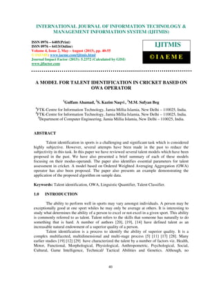 International Journal of Information Technology & Management Information System (IJITMIS),
ISSN 0976 – 6405(Print), ISSN 0976 – 6413(Online) Volume 4, Issue 2, May - August (2013), © IAEME
40
A MODEL FOR TALENT IDENTIFICATION IN CRICKET BASED ON
OWA OPERATOR
1
Gulfam Ahamad, 2
S. Kazim Naqvi , 3
M.M. Sufyan Beg
1
FTK-Centre for Information Technology, Jamia Millia Islamia, New Delhi – 110025, India.
2
FTK-Centre for Information Technology, Jamia Millia Islamia, New Delhi – 110025, India.
3
Department of Computer Engineering, Jamia Millia Islamia, New Delhi – 110025, India.
ABSTRACT
Talent identification in sports is a challenging and significant task which is considered
highly subjective. However, several attempts have been made in the past to reduce the
subjectivity in this task. In this paper we have reviewed several talent models which have been
proposed in the past. We have also presented a brief summary of each of these models
focusing on their modus-operandi. The paper also identifies essential parameters for talent
assessment in cricket. A model based on Ordered Weighted Averaging Aggregation (OWA)
operator has also been proposed. The paper also presents an example demonstrating the
application of the proposed algorithm on sample data.
Keywords: Talent identification, OWA, Linguistic Quantifier, Talent Classifier.
1.0 INTRODUCTION
The ability to perform well in sports may vary amongst individuals. A person may be
exceptionally good at one sport whiles he may only be average at others. It is interesting to
study what determines the ability of a person to excel or not excel in a given sport. This ability
is commonly referred to as talent. Talent refers to the skills that someone has naturally to do
something that is hard. A number of authors [20], [19], [14] have defined talent as an
increasable natural endowment of a superior quality of a person.
Talent identification is a process to identify the ability of superior quality. It is a
complex multifaceted, multidimensional and multi-stage process [5] [11] [17] [28]. Many
earlier studies [19] [12] [29] have characterized the talent by a number of factors viz. Health,
Motor, Functional, Morphological, Physiological, Anthropometric, Psychological, Social,
Cultural, Game Intelligence, Technical/ Tactical Abilities and Genetics. Although, no
INTERNATIONAL JOURNAL OF INFORMATION TECHNOLOGY &
MANAGEMENT INFORMATION SYSTEM (IJITMIS)
ISSN 0976 – 6405(Print)
ISSN 0976 – 6413(Online)
Volume 4, Issue 2, May - August (2013), pp. 40-55
© IAEME: www.iaeme.com/ijitmis.html
Journal Impact Factor (2013): 5.2372 (Calculated by GISI)
www.jifactor.com
IJITMIS
© I A E M E
 