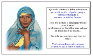 Quando comecei a falar sobre isso
 me senti muito culpada, porque
       estava criticando a
   cultura de minha família.

 Hoje me dedico a conseguir meios
            para formar
professores na Somália para educar
      as meninas e as mães...

 Eu pelo menos consegui com os
            meus.

   Vinte anos depois de escapar
  de minha casa volto à Somália.
 
