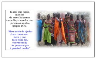 É algo que fazem
        milhões
  de seres humanos
cada dia, e aqueles que
  queremos ajudar,
     propõe Dirie.

 “Meu modo de ajudar
   é ser como sou;
      fazer o que
     faço cada dia,
     convencendo
    às pessoas que
   é possível mudar”
 