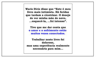 Waris Dirie disse que “Este é meu
 livro mais intimista. Há feridas
que tardam a cicatrizar. O desejo
    de ver minha mãe de novo,
   ...esquecê-la, ...foi intenso”.

   Tive que me dar conta que
  o amor e o sofrimento estão
    muitas vezes conectados.

   Trabalhar neste livro foi
          doloroso,
mas uma experiência realmente
    necessária para mim...
 