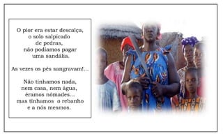 O pior era estar descalça,
     o solo salpicado
        de pedras,
   não podíamos pagar
       uma sandália.

As vezes os pés sangravam!...

   Não tínhamos nada,
  nem casa, nem água,
   éramos nômades...
 mas tínhamos o rebanho
    e a nós mesmos.
 