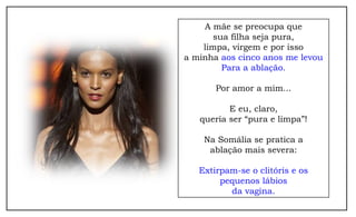 A mãe se preocupa que
       sua filha seja pura,
    limpa, virgem e por isso
a minha aos cinco anos me levou
         Para a ablação.

       Por amor a mim...

          E eu, claro,
   queria ser “pura e limpa”!

    Na Somália se pratica a
     ablação mais severa:

   Extirpam-se o clitóris e os
        pequenos lábios
          da vagina.
 