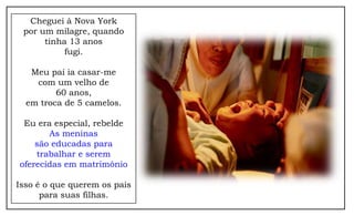 Cheguei à Nova York
 por um milagre, quando
      tinha 13 anos
           fugi.

   Meu pai ia casar-me
    com um velho de
         60 anos,
  em troca de 5 camelos.

 Eu era especial, rebelde
       As meninas
    são educadas para
    trabalhar e serem
oferecidas em matrimônio

Isso é o que querem os pais
      para suas filhas.
 