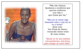 “Não são vítimas.
Ajudamos a mulheres que
    querem melhorar
       sua vida e
   que lutam por ela.”

  “Não sei se existe algo
chamado valor e não sei se
        eu o tenho”
         disse esta
   'Ave Fênix de ébano',
  renascida várias vezes
      de suas cinzas.

 “Quem se vir nas minhas
 circunstâncias, terá força
para chegar ao outro lado.”
 