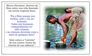 Sherry Hormann, diretora do
filme sobre sua vida (baseada
   em novela original) disse:

    “Fiz o filme porque sou
    mulher, mãe e um ser
            humano.
     Todos nós humanos
     compartilhamos ter
         sido crianças
e as crianças deveriam estar a
   salvo de qualquer dano”

   Dirie coloca a “valentia”
   de sua autora “acima da
  tristeza de sua infância”.
 