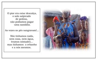 O pior era estar descalça,
     o solo salpicado
        de pedras,
   não podíamos pagar
       uma sandália.

As vezes os pés sangravam!...

   Não tínhamos nada,
  nem casa, nem água,
   éramos nômades...
 mas tínhamos o rebanho
    e a nós mesmos.
 