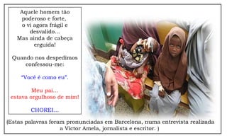 Aquele homem tão
poderoso e forte,
o vi agora frágil e
desvalido...
Mas ainda de cabeça
erguida!
Quando nos despedimos
confessou-me:
“Você é como eu”.
Meu pai…
estava orgulhoso de mim!
CHOREI…
(Estas palavras foram pronunciadas em Barcelona, numa entrevista realizada
a Víctor Amela, jornalista e escritor. )
 