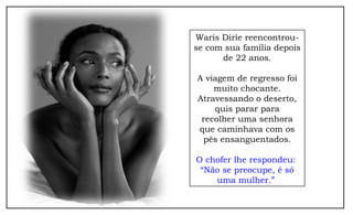 Waris Dirie reencontrou-
se com sua família depois
de 22 anos.
A viagem de regresso foi
muito chocante.
Atravessando o deserto,
quis parar para
recolher uma senhora
que caminhava com os
pés ensanguentados.
O chofer lhe respondeu:
“Não se preocupe, é só
uma mulher.”
 