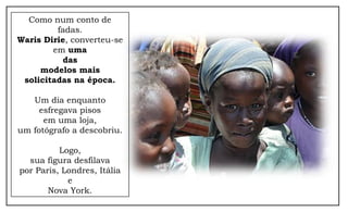 Como num conto de
fadas.
Waris Dirie, converteu-se
em uma
das
modelos mais
solicitadas na época.
Um dia enquanto
esfregava pisos
em uma loja,
um fotógrafo a descobriu.
Logo,
sua figura desfilava
por Paris, Londres, Itália
e
Nova York.
 