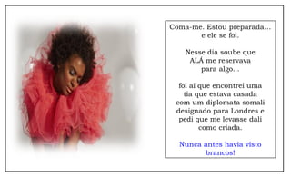 Coma-me. Estou preparada… 
e ele se foi. 
Nesse dia soube que 
ALÁ me reservava 
para algo... 
foi aí que encontrei uma 
tia que estava casada 
com um diplomata somali 
designado para Londres e 
pedi que me levasse dali 
como criada. 
Nunca antes havia visto 
brancos! 
 