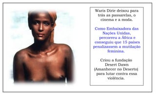 Waris Dirie deixou para 
trás as passarelas, o 
cinema e a moda. 
Como Embaixadora das 
Nações Unidas, 
percorreu a África e 
conseguiu que 15 países 
penalizassem a mutilação 
feminina. 
Criou a fundação 
Desert Dawn 
(Amanhecer no Deserto) 
para lutar contra essa 
violência. 
 