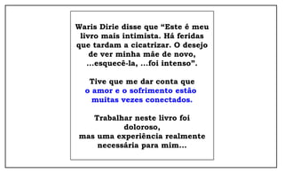 Waris Dirie disse que “Este é meu 
livro mais intimista. Há feridas 
que tardam a cicatrizar. O desejo 
de ver minha mãe de novo, 
...esquecê-la, ...foi intenso”. 
Tive que me dar conta que 
o amor e o sofrimento estão 
muitas vezes conectados. 
Trabalhar neste livro foi 
doloroso, 
mas uma experiência realmente 
necessária para mim... 
 