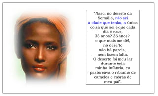 “Nasci no deserto da 
Somália, não sei 
a idade que tenho, a única 
coisa que sei é que cada 
dia é novo. 
33 anos? 36 anos? 
o que mais me dê!, 
no deserto 
não há papeis, 
nem fazem falta. 
O deserto foi meu lar 
durante toda 
minha infância, eu 
pastoreava o rebanho de 
camelos e cabras de 
meu pai”. 
 