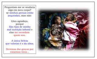 Perguntam-me se mudaria
algo em meu corpo?
se minhas pernas estão
arqueadas, mas não:
Lhes agradeço,
porque
São rijas de minha
mal nutrição infantil e
elas me recordam
quem sou.
A única beleza
que valorizo é a da alma.
Devemos dar graças por
estarmos vivos…
 