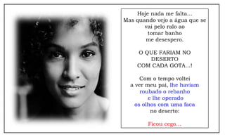 Hoje nada me falta...
Mas quando vejo a água que se
vai pelo ralo ao
tomar banho
me desespero.
O QUE FARIAM NO
DESERTO
COM CADA GOTA...!
Com o tempo voltei
a ver meu pai, lhe haviam
roubado o rebanho
e lhe operado
os olhos com uma faca
no deserto:
Ficou cego…
 