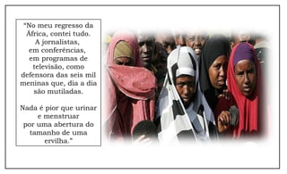 “No meu regresso da
África, contei tudo.
A jornalistas,
em conferências,
em programas de
televisão, como
defensora das seis mil
meninas que, dia a dia
são mutiladas.
Nada é pior que urinar
e menstruar
por uma abertura do
tamanho de uma
ervilha.”
 