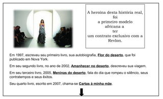 A heroína desta história real,
foi
a primeiro modelo
africana a
ter
um contrato exclusivo com a
Revlon.
Em 1997, escreveu seu primeiro livro, sua autobiografia, Flor do deserto, que foi
publicado em Nova York.
Em seu segundo livro, no ano de 2002, Amanhecer no deserto, descreveu sua viagem.
Em seu terceiro livro, 2005, Meninas do deserto, fala do dia que rompeu o silêncio, seus
contratempos e seus êxitos.
Seu quarto livro, escrito em 2007, chama-se Cartas à minha mãe.
 