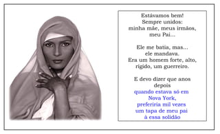 Estávamos bem!
Sempre unidos:
minha mãe, meus irmãos,
meu Pai...
Ele me batia, mas...
ele mandava.
Era um homem forte, alto,
rígido, um guerreiro.
E devo dizer que anos
depois
quando estava só em
Nova York,
preferiria mil vezes
um tapa de meu pai
à essa solidão
 