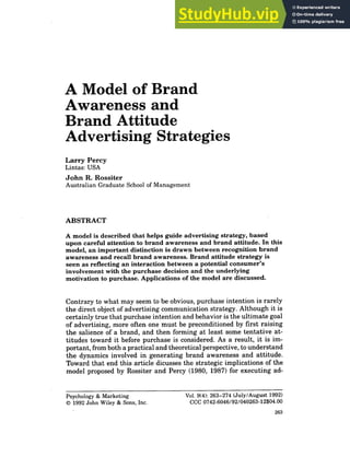 A Model of Brand
Awareness and
Brand Attitude
Advertising Strategies
Larry Percy
Lintas: USA
John R. Rossiter
Australian Graduate School of Management
ABSTRACT
A model is described that helps guide advertising strategy, based
upon careful attention to brand awareness and brand attitude. In this
model, an important distinction is drawn between recognition brand
awareness and recall brand awareness. Brand attitude strategy is
seen as reflecting an interaction between a potential consumer's
involvement with the purchase decision and the underlying
motivation to purchase. Applications of the model are discussed.
Contrary to what may seem to be obvious, purchase intention is rarely
the direct object of advertising communication strategy. Although it is
certainly true that purchase intention and behavior is the ultimate goal
of advertising, more often one must be preconditioned by first raising
the salience of a brand, and then forming at least some tentative at-
titudes toward it before purchase is considered. As a result, it is im-
portant, from both a practical and theoretical perspective, to understand
the dynamics involved in generating brand awareness and attitude.
Toward that end this article dicusses the strategic implications of the
model proposed by Rossiter and Percy (1980, 1987) for executing ad-
Psychology & Marketing Vol. 9(4): 263-274 (July/August 1992)
© 1992 John Wiley & Sons, Inc. CCC 0742-6046/92/040263-12$04.00
263
 