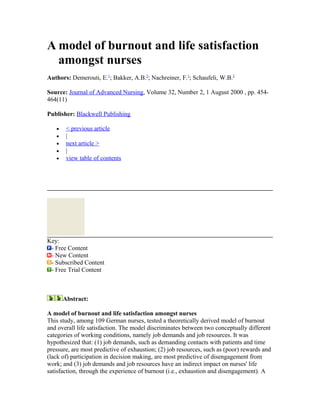 A model of burnout and life satisfaction
amongst nurses
Authors: Demerouti, E.1
; Bakker, A.B.2
; Nachreiner, F.1
; Schaufeli, W.B.2
Source: Journal of Advanced Nursing, Volume 32, Number 2, 1 August 2000 , pp. 454-
464(11)
Publisher: Blackwell Publishing
• < previous article
• |
• next article >
• |
• view table of contents
Key:
- Free Content
- New Content
- Subscribed Content
- Free Trial Content
Abstract:
A model of burnout and life satisfaction amongst nurses
This study, among 109 German nurses, tested a theoretically derived model of burnout
and overall life satisfaction. The model discriminates between two conceptually different
categories of working conditions, namely job demands and job resources. It was
hypothesized that: (1) job demands, such as demanding contacts with patients and time
pressure, are most predictive of exhaustion; (2) job resources, such as (poor) rewards and
(lack of) participation in decision making, are most predictive of disengagement from
work; and (3) job demands and job resources have an indirect impact on nurses' life
satisfaction, through the experience of burnout (i.e., exhaustion and disengagement). A
 