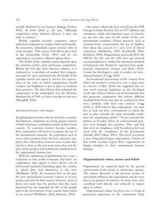 312                                       ¨
                                         Goran Svensson and Greg Wood

morally blinkered in our business dealings (Cohan,          Our values collectively have moved past the USA
2002). As Sethi (2003, p. 24) says, ‘‘Although           Foreign Corrupt Practices Act of 1977. Bribery and
competition makes business efﬁcient, it does not         corruption, whilst still important issues of concern,
make it virtuous.’’                                      are not the only ones on the minds of the new
   Within capitalist societies consumers expect          international consumer. Labour practices, such as
individual companies to compete fairly and honestly.     working hours, remuneration, the use of children,
As consumers, individuals expect societal rules to       have taken this concern to a new level of ethical
come into play. They expect to be able to place trust    expectancy (McMurtry, 2002; Rondinelli, 2003;
in the relationship (Swift, 2001) and are not            Rosthorn, 2000). Organizations such as the ILO, the
expecting to encounter collusion against them.           OECD, the EU and the UN have put forward
   The health of the capitalist system depends upon      recommendations to outline the minimum standards
the existence of free, open and honest competition.      of behaviour that should be expected from multi-
Within the US and other business cultures, it is         national corporations (Lozana and Boni, 2002).
enshrined as ‘a catechism of conductÕ that competi-      Canada has developed a code of conduct for inter-
tion must be open and honest for the health of the       national business (Cragg, 2000).
capitalist system rests upon it. Society has expecta-       Environmental preservation of the country from
tions of the ways in which organizations should          which the product is sourced is now a major issue
compete and legislation is put in place to enshrine      of concern. Collier (2000) has suggested that we
these practices. The ﬁrst US law that enshrined fair     may need universal legislation in the developed
competition in the marketplace was the Sherman           world that enforces labour and environmental laws
Antitrust Act of 1890, so these concepts are not new     that prosecute corporations that tolerate different
(Hemphill, 2004).                                        standards from those ones that are outlawed in their
                                                         own countries with their own citizens. Cragg
                                                         (2000, p. 209) believes that corporations ‘‘are now
International business with integrity                    free to seek out those environments in which the
                                                         laws in place provide the most favourable condi-
As globalization becomes the by-word for economic        tions for maximizing proﬁts.’’ Texaco enacted this
development, companies are facing greater scrutiny       defence in Ecuador where its environmental prac-
of their behaviour committed outside of their home       tices were brought into question. They said that
country. As economic borders become seamless,            they were in compliance with Ecuadorean law and
then corporations will need to recognize the rise of     acted with the compliance of the government
the international consumer. As corporations seek to      (Arnold, 2003; Olsen, 2001). This level of scrutiny
source their products from the least expensive sup-      is now being placed upon corporations. Citizens of
pliers, they will need to examine more so than they      ﬁrst world societies expect their corporations to
may have done in the past more issues than just the      display integrity in their international business
price of the product and its ﬁnancial contributions to   dealings.
the organizationÕs bottom line.
   With the awakening of globalization has come a
realization in ﬁrst world economies that there are       Organizational values, norms and beliefs
corporations who appear to have diverse sets of
behavioural standards depending upon the country         Organizations are impacted upon by the general
in which they ﬁnd themselves at the time                 environment of the society in which they operate.
(McMurtry, 2002). As consumers have in the past,         The criteria discussed in the previous section of
the new international consumer expects to receive        antecedents inﬂuence the organization and the ways
quality and value for their money, however, many of      that it can practice its business. In many ways, they
them now insist that the product that they have          contribute both directly and indirectly to impact
purchased has not degraded the life of the people        upon its culture.
and/or the environment of the country from which            Organizational culture has been seen as being of
it was sourced (McMurtry, 2002; Sørensen, 2002).         paramount importance to the corporation. Serpa
 