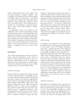 Model of Business Ethics                                        313

(1985, p. 426) contends that it can be called, ‘‘‘‘the      employees. The ethical orientation of the CEO is a
social glue holding a company together’’. This              critical issue (Hood, 2003). Leaders must not be seen
‘‘social glue’’ has evolved over time and been shaped       by their employees to be beneﬁting unduly from the
by internal as well as external factors ... each culture    organization. CEO compensation needs to be in line
is a product of its unique values, beliefs and rules of     with the rest of their workforce, however in the US
behaviour.’’ Each company has a particular culture          this is one area where positive leadership has not
and a set of belief systems. These belief systems are       been shown because ‘‘...in 1980, the average CEO
‘‘shared ways of interpreting a companyÕs environ-          made 42 times the average hourly workerÕs pay. By
ment, its past, and its future prospects’’ (Cohan,          1990, the CEO made 85 times as much. By 2000, it
2002, p. 287).                                              was 531 times what an hourly worker makes.’’
    An organization cannot act in isolation in the          (Flanagan, 2003, p. 16). Leaders must be seen to
marketplace. The way that an organization conducts          make choices that support the organizationÕs values
its business impacts upon a raft of stakeholders, both      regardless of the difﬁculty of that choice (Thomas
internal and external to the organization (Freeman,         et al., 2004).
1984). Benson (1989) and Fraedrich (1992) believe
that an organization needs to address its relationships
with customers, competitors, and the general com-           Staff relationships
munity. The need for organizations to consider the
impact of their business practices on these stake-          If employees feel connected to their organization
holders is considered in the next section of the            they will subsume its ethos. Joyner and Payne (2002,
model.                                                      p. 298) report on the 1997 Walker Information
                                                            survey that, ‘‘revealed that 86% of the employees
                                                            surveyed who felt their ﬁrmÕs ethics were positive,
Perceptions                                                 were strongly committed to their organizations...’’.
                                                            Employees should feel positive about their organi-
The way that the organization interacts or does not         zations. They should feel proud to work there and
interact with the expectations of the society in            not see work as a burdensome chore. In an organi-
respect to ethical behaviour provides its own con-          zation that does not engage satisfactorily with its
sequences. Organizations need to be cognizant of            employees, staff will be less than satisﬁed. Companies
their impacts in a number of areas, for their impact        need to ensure that they and their staff are moving
in these areas of business will have an impact on their     towards the same goals and this includes the manner
continued success in business (Wiley, 1995).                by which these goals are achieved. Staff members
                                                            need to be active participants in the organization
                                                            (Crane et al., 2004). Employees should not have to
Leadership relationships                                    compromise their ethical standards to fulﬁl the
                                                            organizationÕs requirements (Lovell, 2002). Satisﬁed
Rushton (2002) has suggested that progress towards          staff members do not feel the need to become
an ethical organization that is meaningful and real         whistleblowers.
can only be achieved when the leaders of ﬁrms bring
about these changes. It has been also suggested that
leaders must become models for positive learning by         Shareholder relationships
others (Graham, 1995; Miller, 2002; Paine, 1994;
Rushton, 2002; Thomas et al., 2004). As Sims and            Shareholders are the lifeblood of the corporation for
Brinkmann (2003, p. 249) contend, ‘‘Employees               they invest in the organization because they perceive
often emulate leadersÕ behaviour and look to the            that the organization has a positive future. Too often
leaders for cues to appropriate behaviour.’’ This           we have seen shareholders beguiled by smooth
leadership behaviour needs to be in concert with the        talking executives who end up collapsing their cor-
espoused views of the organization as if it is not it       porations and absconding with their ill gotten gain.
leads to corporate dissonance amongst the other             In some cases they do so by going outside of the
 