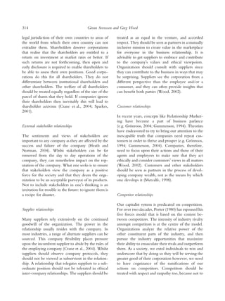 314                                       ¨
                                         Goran Svensson and Greg Wood

legal jurisdiction of their own countries to areas of     treated as an equal in the venture, and accorded
the world from which their own country can not            respect. They should be seen as partners in a mutually
extradite them. Shareholders deserve corporations         inclusive mission to create value in the marketplace
that realise that the shareholders are entitled to a      for everyone in the business relationship. It is
return on investment at market rates or better. If        advisable to get suppliers to embrace and contribute
such returns are not forthcoming, then open and           to the companyÕs values and ethical viewpoints.
early disclosure is required to enable shareholders to    Organizations should consult with suppliers since
be able to assess their own positions. Good corpo-        they can contribute to the business in ways that may
rations do this for all shareholders. They do not         be surprising. Suppliers see the corporation from a
differentiate between institutional shareholders and      different perspective than the employee and/or a
other shareholders. The welfare of all shareholders       consumer, and they can often provide insights that
should be treated equally regardless of the size of the   can beneﬁt both parties (Wood, 2002).
parcel of shares that they hold. If companies ignore
their shareholders then inevitably this will lead to
shareholder activism (Crane et al., 2004; Sparkes,        Customer relationships
2001).
                                                          In recent years, concepts like Relationship Market-
                                                          ing have become a part of business parlance
External stakeholder relationships                        (e.g. Gronroos, 2004; Gummesson, 1994). Theorists
                                                                   ¨
                                                          have endeavored to try to bring our attention to the
The sentiments and views of stakeholders are              inescapable truth that companies need repeat cus-
important to any company as they are affected by the      tomers in order to thrive and prosper (e.g. Gronroos,
                                                                                                         ¨
success and failure of the company (Heath and             1994; Gummesson, 2004). Companies, therefore,
Norman, 2004). Whilst stakeholders can be far             need to focus upon their actions and those of their
removed from the day to day operations of the             agents and employees to make sure that they act
company, they can nonetheless impact on the rep-          ethically and consider customersÕ views in all matters
utation of the company. What one seeks is to ensure       (Wood, 2002). Customers and other stakeholders
that stakeholders view the company as a positive          should be seen as partners in the process of devel-
force for the society and that they deem the orga-        oping company wealth, not as the means by which
nization to be an acceptable purveyor of its products.    one develops it (Metcalfe, 1998).
Not to include stakeholders in oneÕs thinking is an
invitation for trouble in the future: to ignore them is
a recipe for disaster.                                    Competitor relationships

                                                          Our capitalist system is predicated on competition.
Supplier relationships                                    For over two decades, Porter (1980) has espoused his
                                                          ﬁve forces model that is based on the contest be-
Many suppliers rely extensively on the continued          tween competitors. The intensity of industry rivalry
goodwill of the organization. The power in the            amongst competitors is at the centre of the model.
relationship usually resides with the company. In         Organizations analyze the relative power of the
most industries, a range of alternate suppliers can be    other constituent parts of the industry, and then
sourced. This company ﬂexibility places pressure          pursue the industry opportunities that maximize
upon the incumbent supplier to abide by the rules of      their ability to emasculate their rivals and outperform
the employing company (Crane et al., 2004). Whilst        them. As a society, we extol individuals to win and
suppliers should observe company protocols, they          underscore that by doing so they will be serving the
should not be viewed as subservient in the relation-      greater good of their corporation however, we need
ship. A relationship that relegates suppliers to a sub-   to have cognizance of the ramiﬁcations of our
ordinate position should not be tolerated in ethical      actions on competitors. Competitors should be
inter-company relationships. The suppliers should be      treated with respect and empathy too, because not to
 