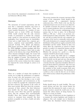 Model of Business Ethics                                         315

do so lessens the corporationÕs commitment to eth-       Economic outcomes
ical behaviour (Wood, 2002).
                                                         The society examines the economic outcomes of the
                                                         actions of the corporation. Proﬁt should be the
Outcomes                                                 natural outcome of a corporationÕs business
                                                         endeavours (Lea, 1999). Proﬁt is the way that the
The interaction of societal expectations and the         corporation keeps score as to its success or otherwise.
ways that a corporation interprets and reacts to         In capitalist economies the pursuit of proﬁt is not
these pressures produces outcomes. These out-            seen as counter productive, but as an essential feature
comes manifest themselves in a number of ways.           of the ethos of the economic underpinnings of the
Theorists such as Levitt (1958) and Friedman             systems that we have in place. As Le Menestrel
(1962) would contend that the only outcome               (2002, p. 158) says, ‘‘...there is no necessary con-
worthy of examination is whether the company             tradiction between ethics and proﬁts.’’ Share markets
made a proﬁt or a loss and how its activities in the     rise and fall on proﬁt forecasts and companies are
marketplace have impacted upon its shareholders.         cognizant of the need to continually return proﬁts.
Terms such as triple bottom line, corporate gov-         The yearly declaration of a companyÕs proﬁt and the
ernance, corporate social responsibility, balanced       distribution of this proﬁt are eagerly awaited by both
scorecard (Carroll, 1979; Heath and Norman,              shareholders and the market. Proﬁts by their very
2004; Joyner and Payne, 2002; Lovell, 2002; Spil-        nature allow the corporation to reinvest in future
ler, 2000) highlight a deﬁnite paradigm shift from       growth, to enable it to expand the business and also
this perspective that business is there only to make     to diversify and even acquire other companies.
a proﬁt. In the halcyon days of post World War 2,        Whether the outcome be a proﬁt or a loss the
where demand outstripped supply, the society had         company should be placed under scrutiny.
not considered corporations as being much more              Some in society may think that if a company
than the suppliers of goods. This perspective has        declares a proﬁt then that in itself is the end of the
evolved. Today, making a proﬁt is not enough as          story for proﬁt was the goal and once that goal has
members of the society evaluate how that company         been attained in a legal manner as Friedman (1962)
has impacted the society through its actions or its      contends, then the corporation should be allowed to
inactions.                                               proceed ahead relatively unchecked. This view may
                                                         well be a simplistic one. Today it would appear that
                                                         the members of ﬁrst world economies look more
Evaluations                                              deeply at such proﬁt declarations. The declaration of
                                                         a proﬁt or a loss is only the ﬁrst of a set of criteria
There are a number of criteria that members of           upon which society evaluates the performance of the
society use to judge the performance of organiza-        company.
tions. In many cases, this assessment is not a con-
scious one, but one that develops as one is made
aware of incongruities and inconsistencies in the        Lawful behaviour
ways in which for example the corporationÕs proﬁt
has been achieved. The questions at the centre of        Proﬁts should always be made lawfully. This may
these issues include: What have been the economic        sound obvious and trite, but current history has
outcomes of their actions?; Has their behaviour          required that this statement be made as many cor-
been lawful?; Are they better corporate citizens         porate executives around the world seem to have
than they were?; Have they paid the appropriate          missed this salient feature of doing business: be
taxes?; Has the company been environmentally             ethical or at worst, be lawful.
friendly?; Have they retained employees?; Have              These types of behaviours do force legislators to
services to customers been retained?; Are their          re-examine the current legislation and consider its
products acceptable to us from a health and safety       adequacy. One such example was in Australia in
perspective?                                             1997, when the Australian Federal Government
 