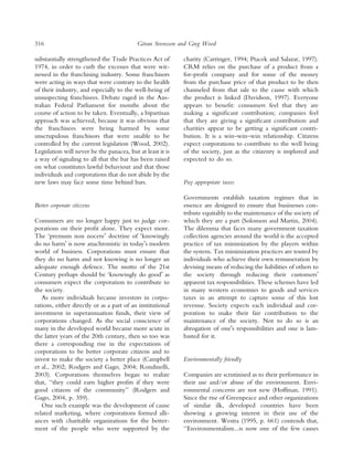 316                                         ¨
                                           Goran Svensson and Greg Wood

substantially strengthened the Trade Practices Act of       charity (Carringer, 1994; Ptacek and Salazar, 1997).
1974, in order to curb the excesses that were wit-          CRM relies on the purchase of a product from a
nessed in the franchising industry. Some franchisors        for-proﬁt company and for some of the money
were acting in ways that were contrary to the health        from the purchase price of that product to be then
of their industry, and especially to the well-being of      channeled from that sale to the cause with which
unsuspecting franchisees. Debate raged in the Aus-          the product is linked (Davidson, 1997). Everyone
tralian Federal Parliament for months about the             appears to beneﬁt: consumers feel that they are
course of action to be taken. Eventually, a bipartisan      making a signiﬁcant contribution; companies feel
approach was achieved, because it was obvious that          that they are giving a signiﬁcant contribution and
the franchisees were being harmed by some                   charities appear to be getting a signiﬁcant contri-
unscrupulous franchisors that were unable to be             bution. It is a win–win–win relationship. Citizens
controlled by the current legislation (Wood, 2002).         expect corporations to contribute to the well being
Legislation will never be the panacea, but at least it is   of the society, just as the citizenry is implored and
a way of signaling to all that the bar has been raised      expected to do so.
on what constitutes lawful behaviour and that those
individuals and corporations that do not abide by the
new laws may face some time behind bars.                    Pay appropriate taxes

                                                            Governments establish taxation regimes that in
Better corporate citizens                                   essence are designed to ensure that businesses con-
                                                            tribute equitably to the maintenance of the society of
Consumers are no longer happy just to judge cor-            which they are a part (Solomon and Martin, 2004).
porations on their proﬁt alone. They expect more.           The dilemma that faces many government taxation
The ‘premum non nocereÕ doctrine of ‘knowingly              collection agencies around the world is the accepted
do no harmÕ is now anachronistic in todayÕs modern          practice of tax minimization by the players within
world of business. Corporations must ensure that            the system. Tax minimization practices are touted by
they do no harm and not knowing is no longer an             individuals who achieve their own remuneration by
adequate enough defence. The motto of the 21st              devising means of reducing the liabilities of others to
Century perhaps should be ‘knowingly do goodÕ as            the society through reducing their customersÕ
consumers expect the corporation to contribute to           apparent tax responsibilities. These schemes have led
the society.                                                in many western economies to goods and services
   As more individuals became investors in corpo-           taxes in an attempt to capture some of this lost
rations, either directly or as a part of an institutional   revenue. Society expects each individual and cor-
investment in superannuation funds, their view of           poration to make their fair contribution to the
corporations changed. As the social conscience of           maintenance of the society. Not to do so is an
many in the developed world became more acute in            abrogation of oneÕs responsibilities and one is lam-
the latter years of the 20th century, then so too was       basted for it.
there a corresponding rise in the expectations of
corporations to be better corporate citizens and to
invest to make the society a better place (Campbell         Environmentally friendly
et al., 2002; Rodgers and Gago, 2004; Rondinelli,
2003). Corporations themselves began to realize             Companies are scrutinised as to their performance in
that, ‘‘they could earn higher proﬁts if they were          their use and/or abuse of the environment. Envi-
good citizens of the community’’ (Rodgers and               ronmental concerns are not new (Hoffman, 1991).
Gago, 2004, p. 359).                                        Since the rise of Greenpeace and other organizations
   One such example was the development of cause            of similar ilk, developed countries have been
related marketing, where corporations formed alli-          showing a growing interest in their use of the
ances with charitable organizations for the better-         environment. Westra (1995, p. 661) contends that,
ment of the people who were supported by the                ‘‘Environmentalism...is now one of the few causes
 