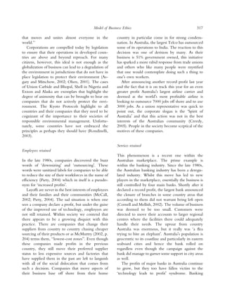 Model of Business Ethics                                          317

that moves and unites almost everyone in the               country in particular come in for strong condem-
world.’’                                                   nation. In Australia, the largest Telco has outsourced
   Corporations are compelled today by legislation         some of its operations to India. The reaction to this
to ensure that their operations in developed coun-         decision was one of derision by many. As their
tries are above and beyond reproach. For many              business is 51% government owned, this initiative
citizens, however, this ideal is not enough as the         has sparked a more rabid response from trade unions
globalization of business can lead to a degradation of     and others who like many people were mystiﬁed
the environment in jurisdictions that do not have in       that one would contemplate doing such a thing to
place legislation to protect their environment (As-        oneÕs own workers.
gary and Mitschow, 2002; Olsen, 2001). The cases              After announcing another record proﬁt last year
of Union Carbide and Bhopal, Shell in Nigeria and          and the fact that it is on track this year for an even
Exxon and Alaska are exemplars that highlight the          greater proﬁt AustraliaÕs largest airline carrier and
degree of animosity that can be brought to bear on         deemed as the worldÕs most proﬁtable airline is
companies that do not actively protect the envi-           looking to outsource 7000 jobs off shore and to axe
ronment. The Kyoto Protocols highlight to all              3000 jobs. As a union representative was quick to
countries and their companies that they need to be         point out, the corporate slogan is the ‘Spirit of
cognizant of the importance to their societies of          AustraliaÕ and that this action was not in the best
responsible environmental management. Unfortu-             interests of the Australian community (Creedy,
nately, some countries have not embraced the               2005). People in the society become sceptical of the
principles as perhaps they should have (Rondinelli,        motives of these companies.
2003).

                                                           Services retained
Employees retained
                                                           This phenomenon is a recent one within the
In the late 1980s, companies discovered the buzz           Australian marketplace. The prime example is
words of ‘downsizingÕ and ‘outsourcingÕ. These             within the banking industry. Since the late 1980s,
words were sanitized labels for companies to be able       the Australian banking industry has been a deregu-
to reduce the size of their workforces in the name of      lated industry. Whilst this move has led to new
efﬁciency (Piety, 2004) which in itself is a pseudo-       players in the marketplace, essentially the business is
nym for ‘increased proﬁtsÕ.                                still controlled by four main banks. Shortly after it
   Layoffs are never in the best interests of employees    declared a record proﬁt, the largest bank announced
and their families and their communities (McCall,          the closure of branches in some country areas that
2002; Piety, 2004). The sad situation is when one          according to them did not warrant being left open
sees a company declare a proﬁt, but under the guise        (Cornell and Mellish, 2002). The volume of business
of the improved use of technology, employees are           was deemed to be too small. Customers were
not still retained. Within society we contend that         directed to move their accounts to larger regional
there appears to be a growing disquiet with this           centres where the facilities there could adequately
practice. There are companies that change their            handle their needs. The uproar from country
suppliers from country to country chasing cheaper          Australia was enormous, but it really was ‘a ﬂea
sourcing of their products or as McMurtry (2002, p.        trying to bite an elephantÕ. AustraliaÕs population is
204) terms them, ‘‘lowest-cost zones’’. Even though        geocentric to its coastline and particularly its eastern
these companies made proﬁts in the previous                seaboard cities and hence the bank rolled on
country, they still move their preferred supplier          regardless even though the campaign against the
status to less expensive sources and factories that        bank did manage to garner some support in city areas
have supplied them in the past are left to languish        as well.
with all of the social dislocation that comes from             The proﬁts of major banks in Australia continue
such a decision. Companies that move aspects of            to grow, but they too have fallen victim to the
their business base off shore from their home              ‘technology leads to proﬁtÕ syndrome. Banking
 
