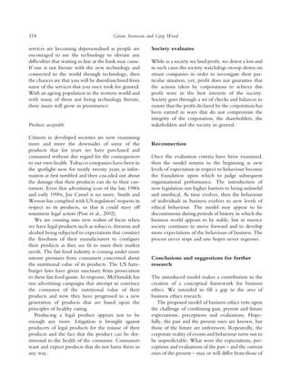 318                                       ¨
                                         Goran Svensson and Greg Wood

services are becoming depersonalised as people are        Society evaluates
encouraged to use the technology to obviate any
difﬁculties that waiting in line at the bank may cause.   While as a society we laud proﬁt, we detest a loss and
If one is not literate with the new technology and        in such cases the society watchdogs swoop down on
connected to the world through technology, then           errant companies in order to investigate their par-
the chances are that you will be disenfranchised from     ticular situation, yet, proﬁt does not guarantee that
some of the services that you once took for granted.      the actions taken by corporations to achieve this
With an ageing population in the western world and        proﬁt were in the best interests of the society.
with many of them not being technology literate,          Society goes through a set of checks and balances to
these issues will grow in prominence.                     ensure that the proﬁt declared by the corporation has
                                                          been earned in ways that do not compromise the
                                                          integrity of the corporation, the shareholders, the
Products acceptable                                       stakeholders and the society in general.

Citizens in developed societies are now examining
more and more the downsides of some of the                Reconnection
products that for years we have purchased and
consumed without due regard for the consequences          Once the evaluation criteria have been examined,
to our own health. Tobacco companies have been in         then the model returns to the beginning as new
the spotlight now for nearly twenty years as infor-       levels of expectation in respect to behaviour become
mation at ﬁrst tumbled and then cascaded out about        the foundation upon which to judge subsequent
the damage that their products can do to their cus-       organizational performance. The introduction of
tomers. Even that advertising icon of the late 1980s      new legislation sets higher barriers to being unlawful
and early 1990s, Joe Camel is no more. Smith and          and unethical. As time evolves, then the behaviour
Wesson has complied with US regulatorsÕ requests in       of individuals in business evolves to new levels of
respect to its products, so that it could stave off       ethical behaviour. The model may appear to be
imminent legal action (Post et al., 2002).                discontinuous during periods of history in which the
   We are crossing into new realms of focus when          business world appears to be stable, but in essence
we have legal products such as tobacco, ﬁrearms and       society continues to move forward and to develop
alcohol being subjected to expectations that constrict    more expectations of the behaviour of business. The
the freedoms of their manufacturers to conﬁgure           process never stops and one hopes never regresses.
their products as they see ﬁt to meet their market
needs. The fast food industry is coming under more
intense pressures from consumers concerned about          Conclusions and suggestions for further
the nutritional value of its products. The US ham-        research
burger laws have given sanctuary from prosecution
to these fast food giants. In response, McDonalds has     The introduced model makes a contribution to the
run advertising campaigns that attempt to convince        creation of a conceptual framework for business
the consumer of the nutritional value of their            ethics. We intended to ﬁll a gap in the area of
products and now they have progressed to a new            business ethics research.
generation of products that are based upon the               The proposed model of business ethics rests upon
principles of healthy eating.                             the challenge of combining past, present and future
   Producing a legal product appears not to be            expectations, perceptions and evaluations. Hope-
enough any more. Litigation is brought against            fully, the past and the present ones are known, but
producers of legal products for the misuse of their       those of the future are unforeseen. Repeatedly, the
products and the fact that the product can be det-        corporate reality of events and behaviour turns out to
rimental to the health of the consumer. Consumers         be unpredictable. What were the expectations, per-
want and expect products that do not harm them in         ceptions and evaluations of the past – and the current
any way.                                                  ones of the present – may or will differ from those of
 
