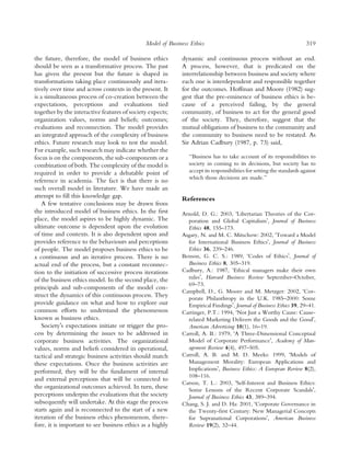 Model of Business Ethics                                                 319

the future, therefore, the model of business ethics         dynamic and continuous process without an end.
should be seen as a transformative process. The past        A process, however, that is predicated on the
has given the present but the future is shaped in           interrelationship between business and society where
transformations taking place continuously and itera-        each one is interdependent and responsible together
tively over time and across contexts in the present. It     for the outcomes. Hoffman and Moore (1982) sug-
is a simultaneous process of co-creation between the        gest that the pre-eminence of business ethics is be-
expectations, perceptions and evaluations tied              cause of a perceived failing, by the general
together by the interactive features of society expects;    community, of business to act for the general good
organization values, norms and beliefs; outcomes;           of the society. They, therefore, suggest that the
evaluations and reconnection. The model provides            mutual obligations of business to the community and
an integrated approach of the complexity of business        the community to business need to be restated. As
ethics. Future research may look to test the model.         Sir Adrian Cadbury (1987, p. 73) said,
For example, such research may indicate whether the
focus is on the components, the sub-components or a            ‘‘Business has to take account of its responsibilities to
combination of both. The complexity of the model is            society in coming to its decisions, but society has to
required in order to provide a debatable point of              accept its responsibilities for setting the standards against
                                                               which those decisions are made.’’
reference in academia. The fact is that there is no
such overall model in literature. We have made an
attempt to ﬁll this knowledge gap.                          References
    A few tentative conclusions may be drawn from
the introduced model of business ethics. In the ﬁrst        Arnold, D. G.: 2003, ÔLibertarian Theories of the Cor-
place, the model aspires to be highly dynamic. The            poration and Global CapitalismÕ, Journal of Business
ultimate outcome is dependent upon the evolution              Ethics 48, 155–173.
of time and contexts. It is also dependent upon and         Asgary, N. and M. C. Mitschow: 2002, ÔToward a Model
provides reference to the behaviours and perceptions          for International Business EthicsÕ, Journal of Business
of people. The model proposes business ethics to be           Ethics 36, 239–246.
a continuous and an iterative process. There is no          Benson, G. C. S.: 1989, ÔCodes of EthicsÕ, Journal of
actual end of the process, but a constant reconnec-           Business Ethics 8, 305–319.
tion to the initiation of successive process iterations     Cadbury, A.: 1987, ‘Ethical managers make their own
of the business ethics model. In the second place, the        rulesÕ, Harvard Business Review September–October,
                                                              69–73.
principals and sub-components of the model con-
                                                            Campbell, D., G. Moore and M. Metzger: 2002, ÔCor-
struct the dynamics of this continuous process. They          porate Philanthropy in the U.K. 1985–2000: Some
provide guidance on what and how to explore our               Empirical FindingsÕ, Journal of Business Ethics 39, 29–41.
common efforts to understand the phenomenon                 Carringer, P.T.: 1994, ÔNot Just a Worthy Cause: Cause-
known as business ethics.                                     related Marketing Delivers the Goods and the GoodÕ,
    SocietyÕs expectations initiate or trigger the pro-       American Advertising 10(1), 16–19.
cess by determining the issues to be addressed in           Carroll, A. B.: 1979, ÔA Three-Dimensional Conceptual
corporate business activities. The organizational             Model of Corporate PerformanceÕ, Academy of Man-
values, norms and beliefs considered in operational,          agement Review 4(4), 497–505.
tactical and strategic business activities should match     Carroll, A. B. and M. D. Meeks: 1999, ÔModels of
these expectations. Once the business activities are          Management Morality: European Applications and
performed, they will be the fundament of internal             ImplicationsÕ, Business Ethics: A European Review 8(2),
                                                              108–116.
and external perceptions that will be connected to
                                                            Carson, T. L.: 2003, ÔSelf-Interest and Business Ethics:
the organizational outcomes achieved. In turn, these          Some Lessons of the Recent Corporate ScandalsÕ,
perceptions underpin the evaluations that the society         Journal of Business Ethics 43, 389–394.
subsequently will undertake. At this stage the process      Chang, S. J. and D. Ha: 2001, ÔCorporate Governance in
starts again and is reconnected to the start of a new         the Twenty-ﬁrst Century: New Managerial Concepts
iteration of the business ethics phenomenon, there-           for Supranational CorporationsÕ, American Business
fore, it is important to see business ethics as a highly      Review 19(2), 32–44.
 