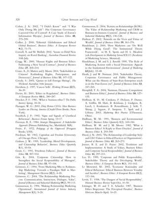 320                                             ¨
                                               Goran Svensson and Greg Wood

Cohan, J. A.: 2002, Ô‘‘I DidnÕt Know’’ and ‘‘I Was               Gummesson, E.: 2004, ÔReturn on Relationships (ROR):
   Only Doing My Job’’: Has Corporate Governance                    The Value of Relationship Marketing and CRM in
   Careered Out of Control? A Case Study of EnronÕs                 Business-to-business ContextsÕ, Journal of Business and
   Information MyopiaÕ, Journal of Business Ethics 40,              Industrial Marketing 19(2), 136–148.
   275–299.                                                      Hadreas, P.: 2002, ÔAristotle on the Vices and Virtue of
Collier, J.: 2000, ÔEditorial: Globalization and Ethical            WealthÕ, Journal of Business Ethics 39, 361–376.
   Global BusinessÕ, Business Ethics: A European Review          Handelman, J.: 2000, ÔHow Marketers can ‘Do Well
   9(2), 71–75.                                                     While Doing GoodÕ: The Institutional Theory
Cornell, A. and M. Mellish: 2002, ‘Senate to Hold New               FrameworkÕ, in H. E. Spotts and H. L. Meadow
   Inquiry on Rural BankingÕ, Australian Financial Review           (eds.Developments in Marketing ScienceXX111 (Academy
   10th July.                                                       of Marketing Science, Montreal).
Cragg, W.: 2000, ÔHuman Rights and Business Ethics:              Handelman, J. M. and S. J. Arnold: 1999, ÔThe Role of
   Fashioning a New Social ContractÕ, Journal of Business           Marketing Actions with a Social Dimension: Appeals
   Ethics 27, 205–214.                                              to the Institutional EnvironmentÕ, Journal of Marketing
Crane, A., D. Matten and J. Moon: 2004, ÔStakeholders as            63(July), 33–48.
   Citizens? Rethinking Rights, Participation, and               Heath, J. and W. Norman: 2004, ÔStakeholder Theory,
   DemocracyÕ, Journal of Business Ethics 53, 107–122.              Corporate Governance and Public Management:
Creedy, S.: 2005, ‘Qantas to Lift Foreign HiringsÕ, The             What can the History of State-Run Enterprises teach
   Weekend Australian 16th January.                                 us in the Post-Enron era?Õ, Journal of Business Ethics 53,
Davidson, J.: 1997, ÔCancer SellsÕ, Working Woman 22(5),            247–265.
   36–39.                                                        Hemphill, T. A.: 2004, ÔAntitrust, Dynamic Competition
Davies, H.: 2001, ÔEthics in RegulationÕ, Business Ethics:          and Business EthicsÕ, Journal of Business Ethics 50, 127–
   A European Review 10(4), 280–287.                                135.
Drucker, P. F.: 1981, ‘What is ‘business ethicsÕ? The Public     Hoffman, K. D., M. Czinkota, P. Dickson, P. Dunne,
   Interest Spring, 18–36.                                          A. Grifﬁn, M. Hutt, B. Krishnan, J. Lindgren, R.
Flanagan, W. G.: 2003, Dirty Rotten CEOs: How Business              Lusch, I. Ronkainen, B. Rosenbloom, J. Seth, T.
   Leaders are Fleecing America (Citadel Press Books, New           Shimp, J. Sigauw, P. Simpson, T. Speh and J.
   York).                                                           Urbany: 2003, Marketing Best Practice 2(Thomson,
Fraedrich, J. P.: 1992, ‘Signs and Signals of Unethical             Ohio)..
   BehaviourÕ, Business Forum Spring, 13–17.                     Hoffman, W. M.: 1991, ÔBusiness and Environmental
Freeman, R. E.: 1984, Strategic Management: A Stakeholder           EthicsÕ, Business Ethics Quarterly 1(2), 169–184.
   Approach (Pitman Publishing Inc, Marshﬁeld, MA).              Hoffman, W. M. and J. M. Moore: 1982, ÔWhat is
Freire, P.: 1972, Pedagogy of the Oppressed (Penguin                Business Ethics? A Reply to Peter DruckerÕ, Journal of
   Books, USA).                                                     Business Ethics 1, 293–300.
Friedman, M.: 1962, Capitalism and Freedom (University           Hood, J. N.: 2003, ÔThe Relationship of Leadership Style
   of Chicago Press, Chicago).                                      and CEO Values to Ethical Practices in OrganizationsÕ,
Graham, J. W.: 1995, ÔLeadership, Moral Development,                Journal of Business Ethics 43, 263–273.
   and Citizenship BehaviorÕ, Business Ethics Quarterly          Joyner, B. E. and D. Payne: 2002, ÔEvolution and
   5(1), 43–54.                                                     Implementation: A Study of Values, Business Ethics
Grant, C.: 1991, ÔFriedman FallaciesÕ, Journal of Business          and Corporate Social ResponsibilityÕ, Journal of Business
   Ethics 10, 907–914.                                              Ethics 41, 297–311.
Grit, K.: 2004, ÔCorporate Citizenship: How to                   Lea, D.: 1999, ÔCorporate and Public Responsibility,
   Strengthen the Social Responsibility of ManagersÕ,               Stakeholder Theory and the Developing WorldÕ,
   Journal of Business Ethics 53, 97–106.                           Business Ethics: A European Review 8(3), 151–162.
Gronroos, C.: 1994, ÔFrom Marketing Mix to Relation-
   ¨                                                             Le Menestrel, M.: 2002, ÔEconomic Rationality and
   ship Marketing: Towards a Paradigm Shift in Mar-                 Ethical Behaviour: Ethical Business Between Venality
   ketingÕ, Management Decision 32(2), 4–20.                        and SacriﬁceÕ, Business Ethics: A European Review 11(2),
Gronroos, C.: 2004, ÔThe Relationship Marketing Pro-
   ¨                                                                157–166.
   cess: Communication, Interaction, Dialogue, ValueÕ,           Levitt, T.: 1958, ‘The Dangers of Social ResponsibilityÕ,
   Journal of Business and Industrial Marketing 19(2), 99–113.      Harvard Business Review Sept–Oct, 41–50.
Gummesson, E.: 1994, ÔMaking Relationship Marketing              Litzinger, W. D. and T. E. Schaefer: 1987, ‘Business
   OperationalÕ, International Journal of Service Industry          Ethics Bogeyman: The Perceptual ParadoxÕ, Business
   Management 5(5), 5–20.                                           Horizons March–April, 16–21.
 