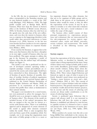 Model of Business Ethics                                          305

   In the UK, the rise to prominence of business             less important element than other elements, but
ethics corresponded to the Australian situation and          that not to be cognizant of lobby groups and in-
its own ﬁnancial troubles as a result of the 1987            clude them in the process of an examination of
crash (Maclagan, 1992; Mahoney, 1990). The high              business ethics would be errant, as they do affect
proﬁle scandals such as Barings Bank, BCCI,                  the expectations of the society. It may be up to
Guinness, Pﬁzer have kept the interest in business           others to moralize as to what extent this evaluation
ethics at the forefront of British society (Pearson,         should occur, but such a moral evaluation is not
2000). In Sweden, business ethics has only been on           within the scope of this paper.
the agenda since the early days of the new millen-              The business ethics model consists of three
nium, and even then the interest in business ethics          principal components (i.e. expectations, percep-
was as a response to the happenings elsewhere in the         tions and evaluations) that are interconnected by
world rather than perceived deﬁciencies at home              ﬁve sub-components (i.e. society expects; orga-
(Svensson et al., 2004), however, in the last two            nizational values, norms and beliefs; outcomes;
years Sweden has been awoken to its own corporate            society evaluates; and reconnection). The model
scandals, which have shaken its corporate founda-            is described in the following sections and
tions (Wallace, 2004).                                       paragraphs.
   If one searches the literature, it appears that in the
thirty years that business ethics has been a discipline
in its own right a model of business ethics has not          Society expects
been proffered. This paper attempts to address this
gap in the literature by proposing a model of                Society has expectations of all of its citizens. Ancient
business ethics that the authors hope will stimulate         Athenian society, as described by Aristotle, saw
debate (see Figure 1).                                       certain values as being important for the times. Some
   This model is one that is predicated on the te-           of these virtues were courage in battle, pride in oneÕs
nets of developed countries operating within a               own worth, friendliness, good temper, truthfulness
capitalist paradigm. Certain preconditions are as-           about oneself, wittiness, feeling shame about dis-
sumed for the society and certain rights should have         honour, a sense of justice for all (Solomon and
been entrenched in these democracies. The rights             Martin, 2004). These virtues shaped behaviour and
of freedom of speech, freedom of assembly, free-             fostered an esprit de corps of what it meant to be
dom of worship, freedom of political organization            Greek. AristotleÕs moral virtues were predicated on
and the identiﬁcation of universal human rights as           ‘‘ﬁnding a mean between an excess and a deﬁ-
enshrined in the United Nations Declaration of               ciency’’ (Hadreas, 2002, p. 361). This concept of
Human Rights (Solomon and Martin, 2004) are                  balance in oneÕs actions translates easily into modern
precursors to an examination of the model in                 business practices. The general consensus appears not
societies that proffer these values as fundamental to        to lambaste wealth derived from business practices,
their national identity.                                     but its excesses and the means of achieving such
   This paper is not intended to be a moral treatise,        excesses are always under consideration as are the
nor even positioned as advice for managers, but it           means of achieving large losses.
should be seen as an attempt to explain the concept             Society is predicated upon behaviour that it
of ‘business ethicsÕ. The elements of the model are          expects will advance itself. It is not interested in
included because of the authorsÕ perceptions that            behaviour that will force the society to regress.
they are integral to the way that we interact as a           Business is established and allowed to exist because
society with business ethics. There is no underlying         in capitalist societies it is deemed to have a central
approval and/or disapproval of certain elements of           and pivotal role in the betterment of society (Joy-
the model as against other elements contained                ner and Payne, 2002; Lea, 1999; Spiller, 2000;
within the model. There is only recognition that             Wood, 1991).
each one forms a part of the amorphous whole. For               When members of a society view this role as not
example, one is not saying that organizations must           being fulﬁlled then individuals in the extreme dis-
take notice of lobby groups or that it is a more or          rupt business forums to protest against the ideologies
 