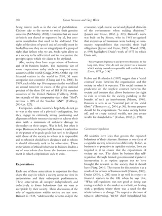 306                                          ¨
                                            Goran Svensson and Greg Wood

being touted, such as in the case of globalization.          economic, legal, moral, social and physical elements
Citizens take to the streets to voice their genuine          of the environment when making decisions.’’
concerns (McMurtry, 2002). Concerns that are most            (Joyner and Payne, 2002, p. 301). BarnardÕs work
deﬁnitely not shared or supported by all, but con-           was built on by Simon, who in 1945 recognized
cerns nonetheless that need to be addressed. The             that executives of businesses were looking at com-
rights of freedom of speech and of assembly must be          munity responsibilities that exceeded their legal
lauded because they are an integral part of a group of       obligations (Joyner and Payne, 2002). Wood (1991,
rights that deﬁnes who we are. Such rights allow us          p. 695) highlighted DavisÕs work of 1973 in which
as a society to be self-critical and to re-examine the       Davis said,
precepts upon which we claim to be civilized.
   Also, society does have expectations of business             ‘‘Society grants legitimacy and power to business. In the
and of its business leaders. The economic size of               long run, those who do not use power in a manner
some corporations today rivals or surpasses many                which society considers responsible will tend to lose it.
                                                                (Davis, 1973, p. 314).’’
countries of the world (Cragg, 2000). Of the top 100
ﬁnancial entities in the world in 2001, 51 were
                                                             Robin and Reidenbach (1987) suggest that a ‘social
companies not countries (Chang and Ha, 2001). In
                                                             contractÕ exists between the organization and the
1999, each of the top 10 companies in the world had
                                                             society in which it operates. This social contract is
an annual turnover in excess of the gross national
                                                             predicated on the implicit contract between the
product of the then 150 out of 185 (81%) member
                                                             society and business that allows businesses the right
countries of the United Nations (Tullberg, 2004).
                                                             to exist in return for the society partaking in the
An example of this comparative size is that ‘‘ShellÕs
                                                             beneﬁts of such an involvement (Moore, 1999).
revenue is 98% of the Swedish GNP’’ (Tullberg,
                                                             Business is seen as an ‘‘essential part of the social
2004, p. 327).
                                                             fabric’’ (Thomas et al., 2004, p. 56). Its true purpose
   Companies, unlike countries, hopefully, do not go
                                                             should be for corporations, ‘‘to make society better
to war in the sense of a physical conﬂagration, but
                                                             off, and to create societal wealth, not just create
they engage in extremely strong positioning and
                                                             wealth for shareholders.’’ (Cohan, 2002, p. 291).
alignment of their resources in order to achieve their
aims with a minimum of collateral damage to
themselves or their targets. War is hell, but often it
stops. Business can be pure hell, because it is relentless   Government legislation
in the pursuit of its goals: goals that need to be aligned
with those of the society to whom it is responsible          All societies have laws that govern the expected
and to whom it should have allegiance and to whom            behaviour of their citizenry. Business as one facet of
it should ultimately seek to be subservient. These           a capitalist society is treated no differently. In fact, as
expectations of ethical behaviour in business lead to a      business is so pervasive in capitalist societies, laws are
set of antecedents that frame the business environ-          targeted at it to ensure that the expectations of
ment in which corporations seek to exist.                    society are met. The claim by business that self-
                                                             regulation through limited governmental legislative
                                                             intervention is an option appears not to have
Expectations                                                 brought the rewards to the society that it should
                                                             have (Piety, 2004). The reason for this position is as a
Each one of these antecedents is important for they          result of the actions of business itself (Carson, 2003).
shape the ways in which a society comes to view its          Davies (2001, p. 281) sums it up well in respect to
corporations and their subsequent performances.              ﬁnancial services in the UK when he says that,
These antecedents all conspire independently and             ‘‘What self-regulation was not good at doing was
collectively to foster behaviours that are seen as           raising standards in the market as a whole, or dealing
acceptable by their society. These discussions of the        with a problem where there was a need for the
role of organizations within society are not new.            whole industry to change.’’ In respect to the issue of
Barnard in 1938, ‘‘addressed the need to analyze the         tobacco advertising, WHO chief Brundtland has
 