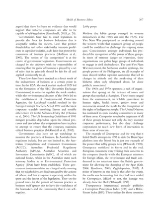 Model of Business Ethics                                          307

argued that there has been no evidence that would             Lobby groups
support that tobacco companies are able to be
capable of self-regulation (Rondinelli, 2003, p. 20).         Modern day lobby groups emerged in western
   Governments have had to enact legislation to               democracies in the 1960s and into the 1970s. The
provide the ﬂoor for business behaviour that is               Viet Nam War precipitated an awakening around
acceptable within the society. Laws that protect              the western world that organized groups of people
shareholders and other stakeholder interests prolif-          could be mobilized to challenge the reigning status
erate in capitalist societies, as do laws that protect the    quo. Consciousness amongst individuals has pro-
consumers of business practices (Hoffman et al.,              duced the recognition of the power of these groups.
2003). The notion of ‘fair competitionÕ is at the             In times of extreme danger or repression, these
centre of government legislation. Governments are             organizations can gather large groups of individuals
charged by the citizenry with the responsibility of           to engage in civil disobedience. The anti-Viet Nam
ensuring that the game of business is played by a set         War movement, the Sorbonne student uprisings, the
of rules that in principle should be fair for all and         people power of the Philippines, are all examples of
applied consistently to all.                                  mass discord within capitalist economies that led to
   These laws have been enacted as a direct result of         changes in attitude and the awakening of ideas
the indiscretions of business at a certain point in           hitherto often only whispered about, let alone
time. In the USA, the stock market crash of 1929 led          publicly enunciated.
to the formation of the SEC (Securities Exchange                 The 1960s and 1970s spawned a rash of organi-
Commission) in order to regulate the stock market,            zations that sprung to the defence of issues and
whilst the environmental disasters of the 1960s led to        groups that needed a champion. These issues ranged
the establishment of Environmental Protection                 from the environment, to wildlife protection, to
Agencies; the Lockheed scandal resulted in the                human rights, health issues, gender issues and
Foreign Corrupt Practices Act of 1977 and the latest          movements around the world for the recognition of
corporate scandals involving Enron and notable                the rights of indigenous people. The United Nations
others have led to the Sarbanes-Oxley Act (Thomas             has instituted its own standing committees in many
et al., 2004). The US Sentencing Guidelines of 1991           of these areas. Companies need to be cognizant of all
mitigate penalties dependent upon the ethical pro-            of these groups because not only do they monitor
cesses and procedures that corporations have in place         corporate performance, but also they challenge
to attempt to ensure that the company maintains               corporations to reach new levels of interaction in
ethical business practices (McKendall et al., 2002).          these areas of concern.
   Governments also have set up watchdogs to                     The example of Greenpeace and the way that it
monitor the practices of business. In Australia these         foiled ShellÕs attempts in 1995 to sink the Brent Spar
regulators include, but are not limited to, the Aus-          platform into the North Sea is just one example of
tralian Competition and Consumer Commission                   the power that lobby groups have (Whawell, 1998).
(ACCC),        Australian      Prudential     Regulatory      Greenpeace mobilized its forces and in the end,
Authority (APRA), Australian Securities and                   European consumers were voicing their concerns to
Investment Commission (ASIC), all of which are                the company directly whilst the European ministers
national bodies, whilst in the Australian states such         for foreign affairs, the environment and trade con-
statutory bodies as an Environmental Protection               demned in no uncertain terms the British govern-
Agency (EPA) have been established. These gov-                ment for allowing the dumping of the Spar (Grit,
ernment instrumentalities are charged with ensuring           2004; Rosthorn, 2000; Zyglidopoulos, 2002). A
that no stakeholders are disadvantaged by the actions         point of interest in this issue is that after the event,
of others, and that everyone is operating within the          the media was bemoaning that they had been misled
spirit and the intent of the legislation. They set the        by Greenpeace. Misled or not, the damage was
ground rules for the pursuit of business practice as          already done for Shell (Whawell, 1998).
business itself appears not to have the conﬁdence of             Transparency International annually publishes
the lawmakers and the community that it can self-             a Corruption Perception Index (CPI) and a Bribe-
regulate.                                                     Payers Index (BPI). These indices list those countries
 